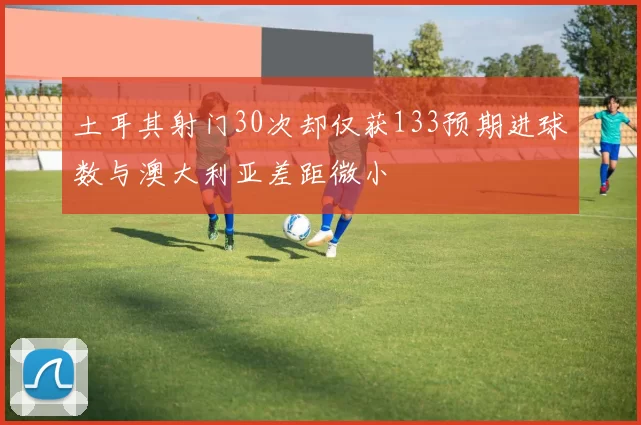 土耳其射门30次却仅获133预期进球数与澳大利亚差距微小