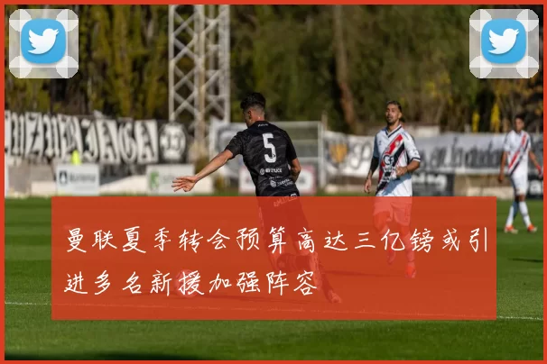 曼联夏季转会预算高达三亿镑或引进多名新援加强阵容