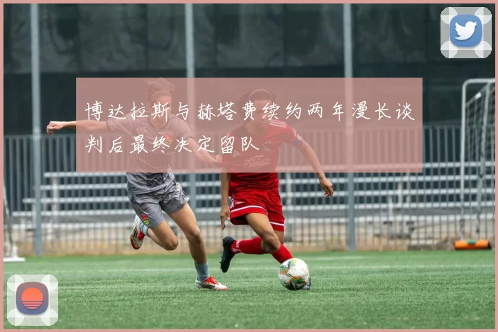 博达拉斯与赫塔费续约两年漫长谈判后最终决定留队