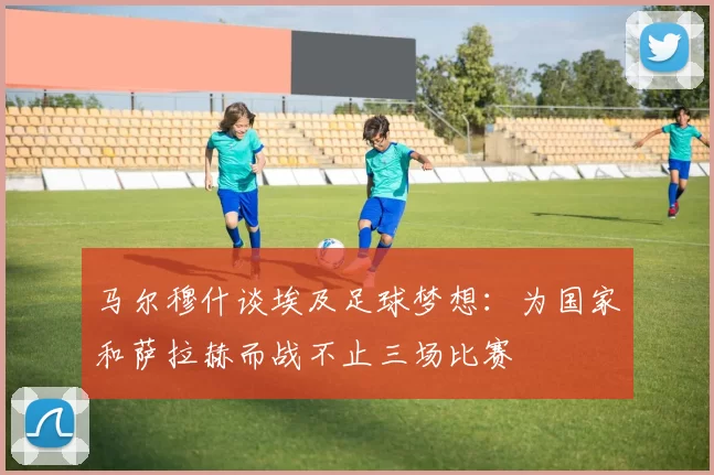 马尔穆什谈埃及足球梦想：为国家和萨拉赫而战不止三场比赛
