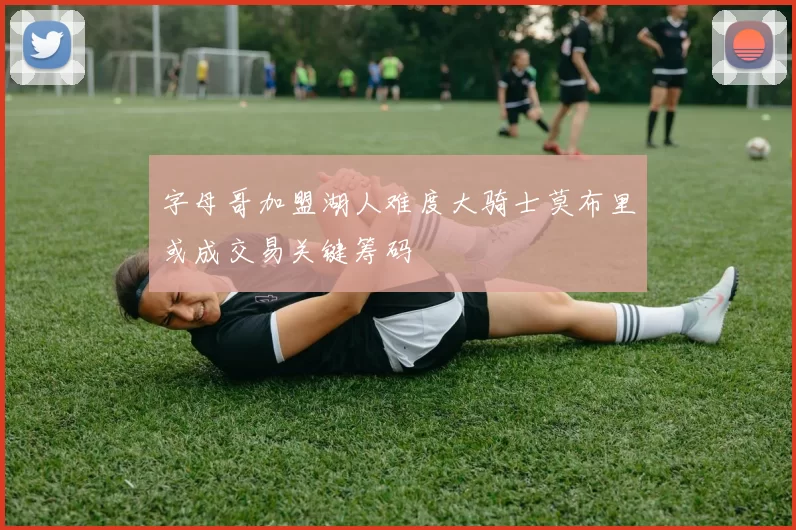 字母哥加盟湖人难度大骑士莫布里或成交易关键筹码