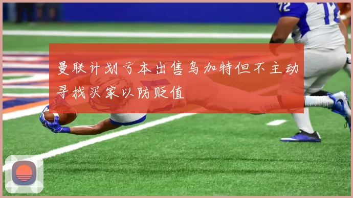 曼联计划亏本出售乌加特但不主动寻找买家以防贬值