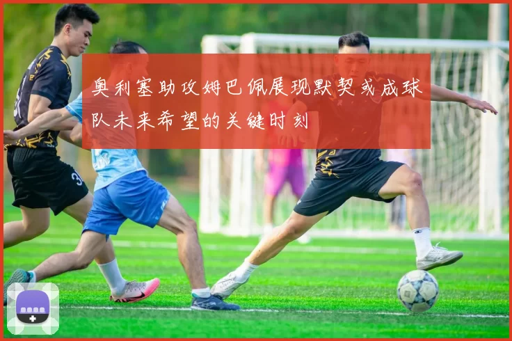 奥利塞助攻姆巴佩展现默契或成球队未来希望的关键时刻