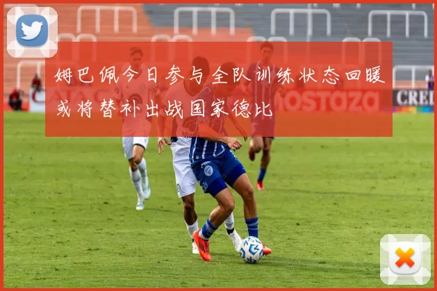 姆巴佩今日参与全队训练状态回暖或将替补出战国家德比