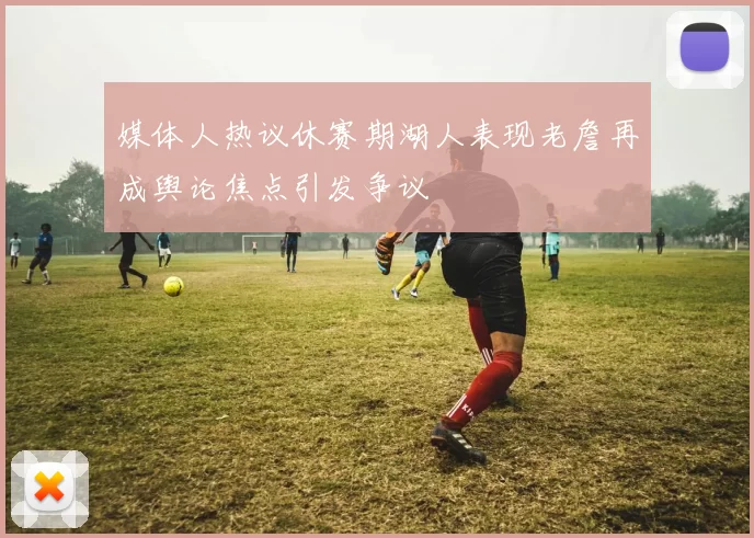 媒体人热议休赛期湖人表现老詹再成舆论焦点引发争议