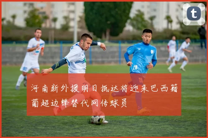 河南新外援明日抵达将迎来巴西籍葡超边锋替代网传球员