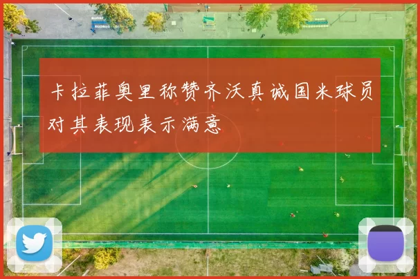 卡拉菲奥里称赞齐沃真诚国米球员对其表现表示满意