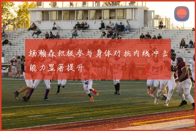 杨瀚森积极参与身体对抗内线冲击能力显著提升