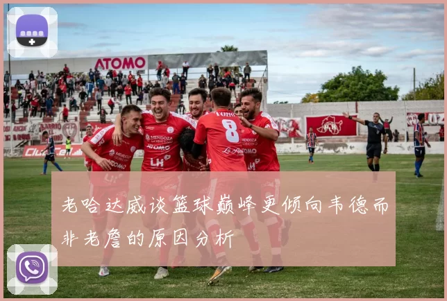 老哈达威谈篮球巅峰更倾向韦德而非老詹的原因分析