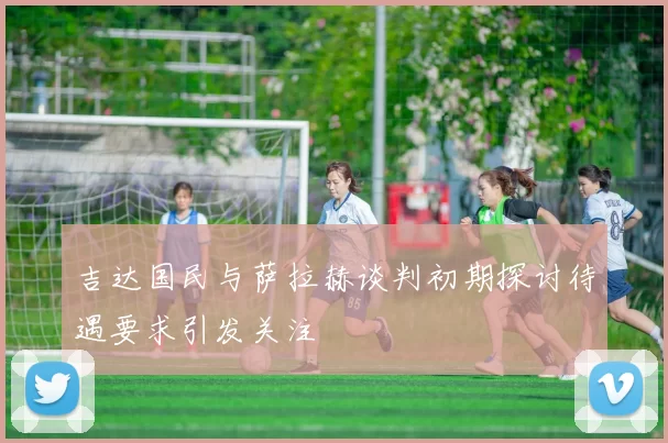 吉达国民与萨拉赫谈判初期探讨待遇要求引发关注