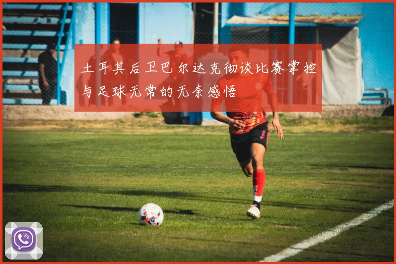 土耳其后卫巴尔达克彻谈比赛掌控与足球无常的无奈感悟