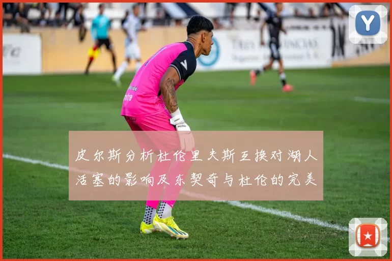 皮尔斯分析杜伦里夫斯互换对湖人活塞的影响及东契奇与杜伦的完美搭配