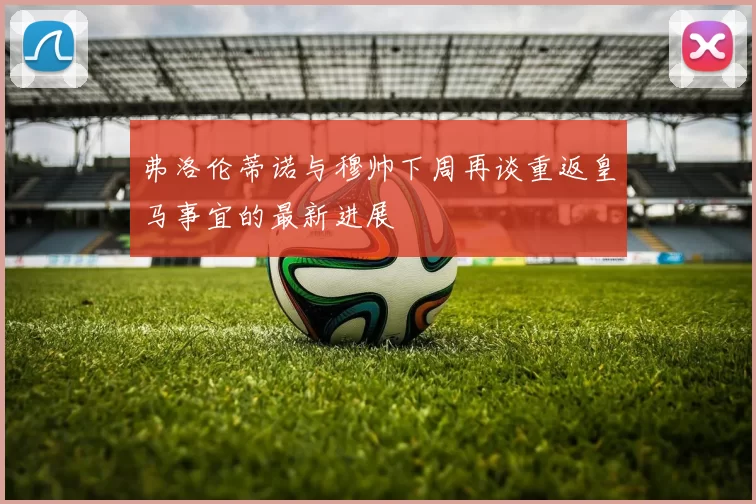 弗洛伦蒂诺与穆帅下周再谈重返皇马事宜的最新进展