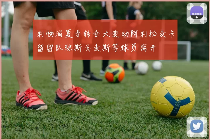 利物浦夏季转会大变动阿利松麦卡留留队琼斯戈麦斯等球员离开