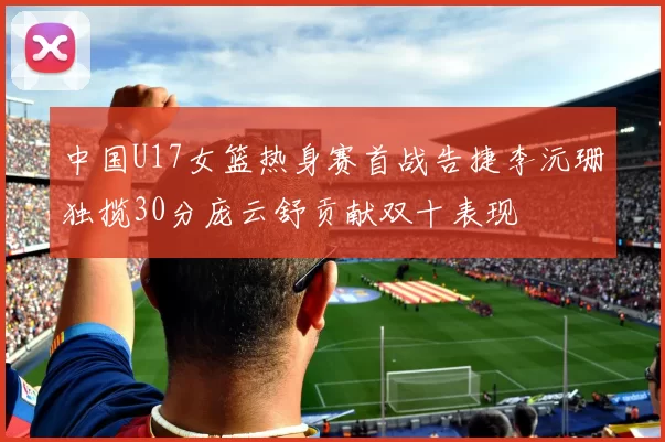 中国U17女篮热身赛首战告捷李沅珊独揽30分庞云舒贡献双十表现