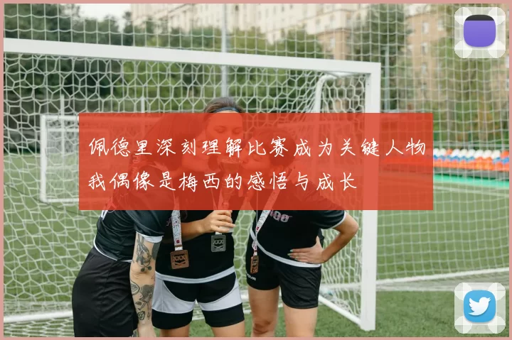 佩德里深刻理解比赛成为关键人物我偶像是梅西的感悟与成长
