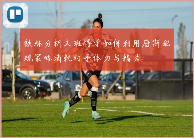 铁林分析文班得学如何利用唐斯犯规策略消耗对手体力与精力