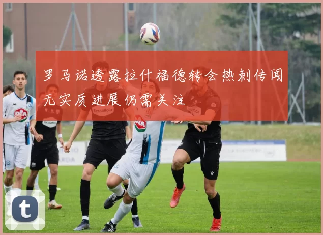 罗马诺透露拉什福德转会热刺传闻无实质进展仍需关注