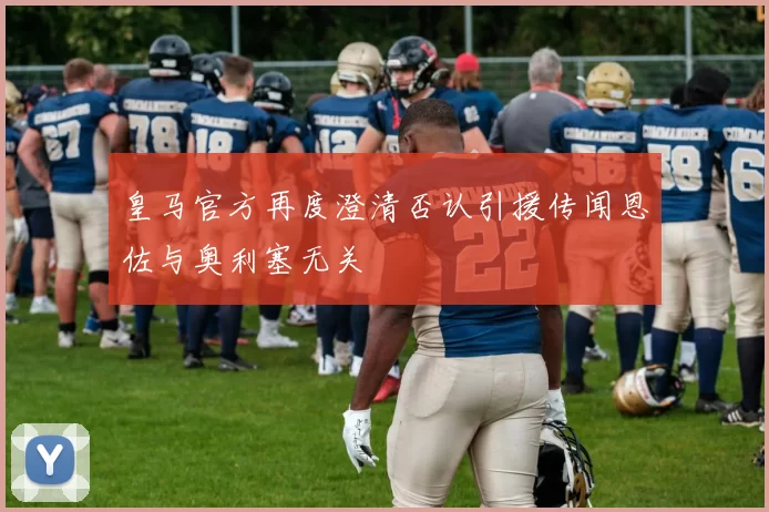 皇马官方再度澄清否认引援传闻恩佐与奥利塞无关