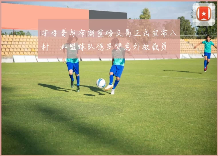 字母哥与布朗重磅交易正式宣布八村塁加盟球队德罗赞意外被裁员