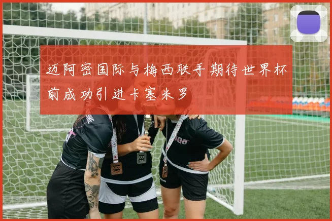 迈阿密国际与梅西联手期待世界杯前成功引进卡塞米罗