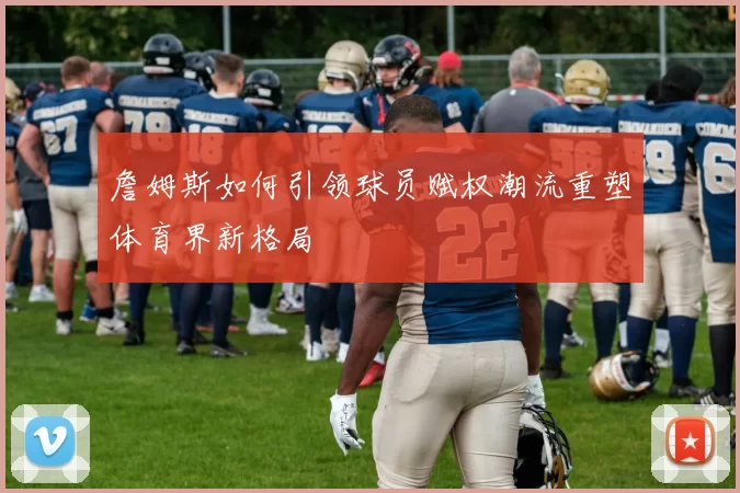 詹姆斯如何引领球员赋权潮流重塑体育界新格局