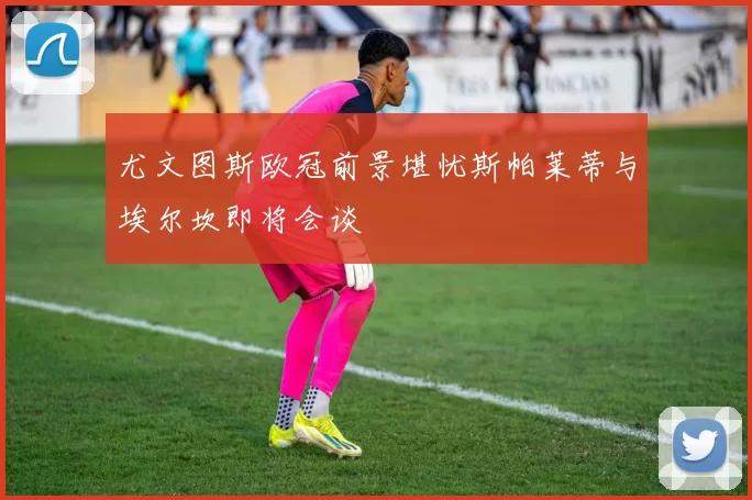 尤文图斯欧冠前景堪忧斯帕莱蒂与埃尔坎即将会谈
